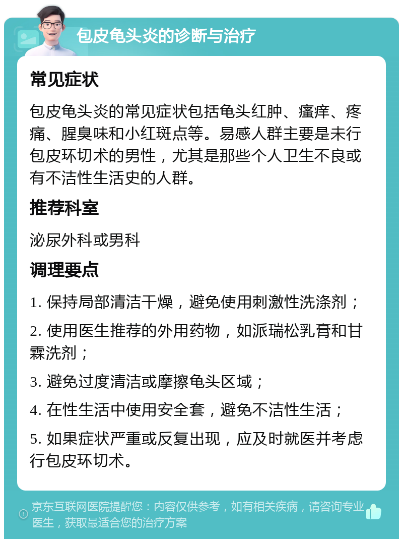 包皮龟头炎的诊断与治疗 常见症状 包皮龟头炎的常见症状包括龟头红肿、瘙痒、疼痛、腥臭味和小红斑点等。易感人群主要是未行包皮环切术的男性，尤其是那些个人卫生不良或有不洁性生活史的人群。 推荐科室 泌尿外科或男科 调理要点 1. 保持局部清洁干燥，避免使用刺激性洗涤剂； 2. 使用医生推荐的外用药物，如派瑞松乳膏和甘霖洗剂； 3. 避免过度清洁或摩擦龟头区域； 4. 在性生活中使用安全套，避免不洁性生活； 5. 如果症状严重或反复出现，应及时就医并考虑行包皮环切术。