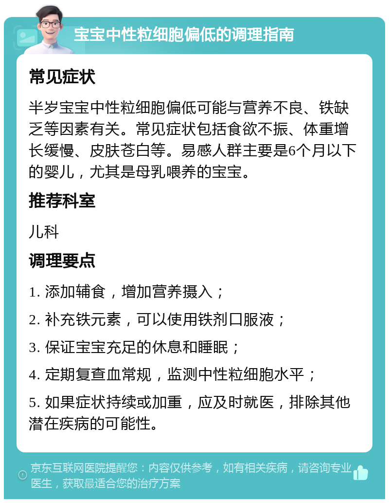 宝宝中性粒细胞偏低的调理指南 常见症状 半岁宝宝中性粒细胞偏低可能与营养不良、铁缺乏等因素有关。常见症状包括食欲不振、体重增长缓慢、皮肤苍白等。易感人群主要是6个月以下的婴儿，尤其是母乳喂养的宝宝。 推荐科室 儿科 调理要点 1. 添加辅食，增加营养摄入； 2. 补充铁元素，可以使用铁剂口服液； 3. 保证宝宝充足的休息和睡眠； 4. 定期复查血常规，监测中性粒细胞水平； 5. 如果症状持续或加重，应及时就医，排除其他潜在疾病的可能性。