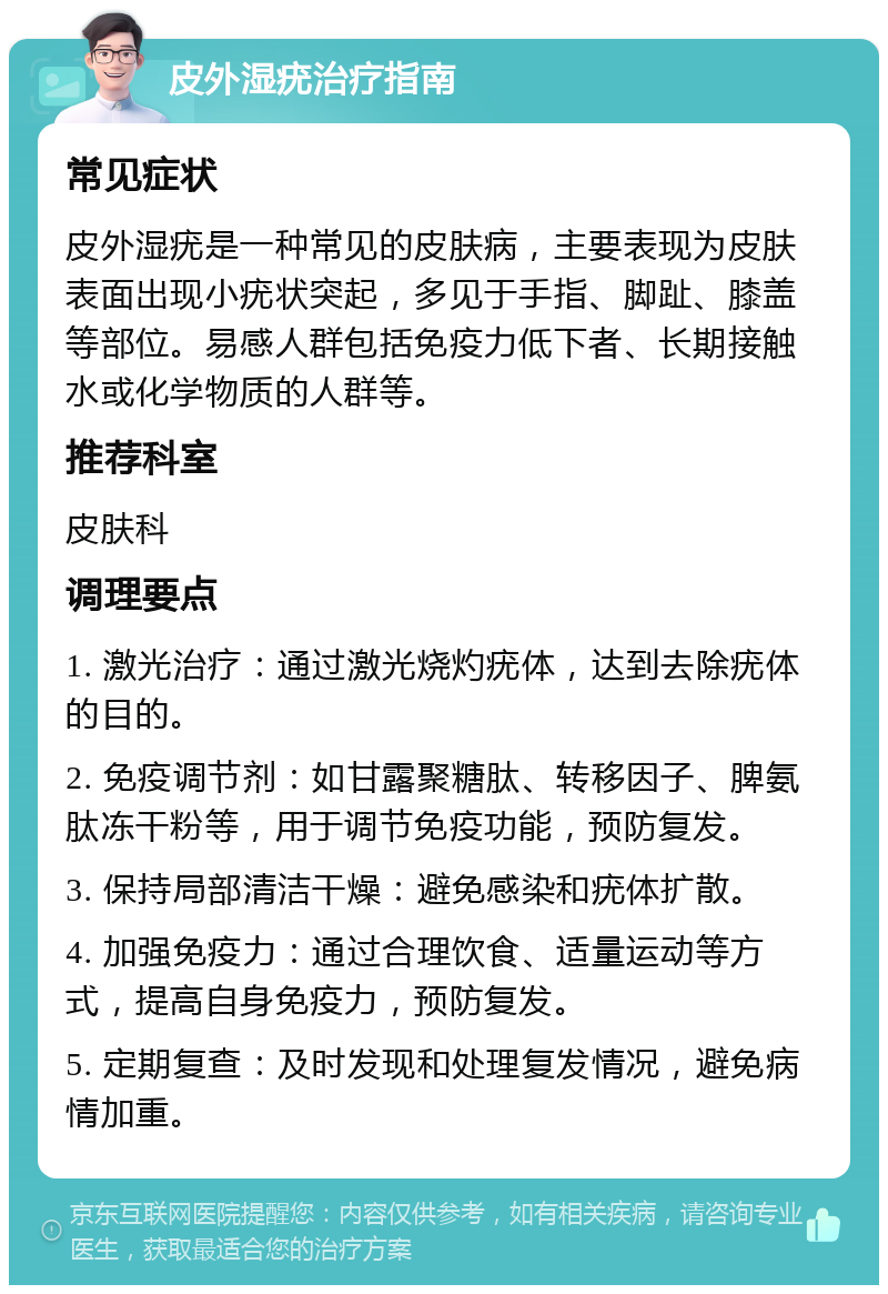 皮外湿疣治疗指南 常见症状 皮外湿疣是一种常见的皮肤病，主要表现为皮肤表面出现小疣状突起，多见于手指、脚趾、膝盖等部位。易感人群包括免疫力低下者、长期接触水或化学物质的人群等。 推荐科室 皮肤科 调理要点 1. 激光治疗：通过激光烧灼疣体，达到去除疣体的目的。 2. 免疫调节剂：如甘露聚糖肽、转移因子、脾氨肽冻干粉等，用于调节免疫功能，预防复发。 3. 保持局部清洁干燥：避免感染和疣体扩散。 4. 加强免疫力：通过合理饮食、适量运动等方式，提高自身免疫力，预防复发。 5. 定期复查：及时发现和处理复发情况，避免病情加重。