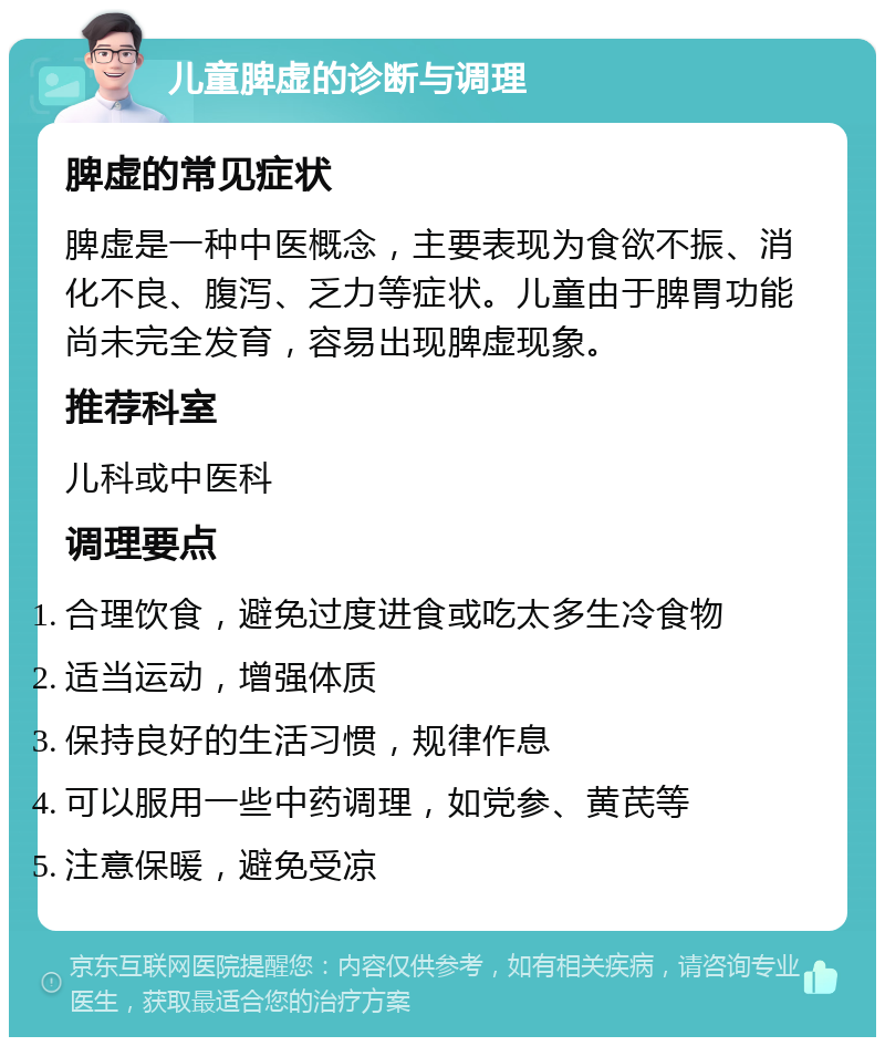 儿童脾虚的诊断与调理 脾虚的常见症状 脾虚是一种中医概念，主要表现为食欲不振、消化不良、腹泻、乏力等症状。儿童由于脾胃功能尚未完全发育，容易出现脾虚现象。 推荐科室 儿科或中医科 调理要点 合理饮食，避免过度进食或吃太多生冷食物 适当运动，增强体质 保持良好的生活习惯，规律作息 可以服用一些中药调理，如党参、黄芪等 注意保暖，避免受凉