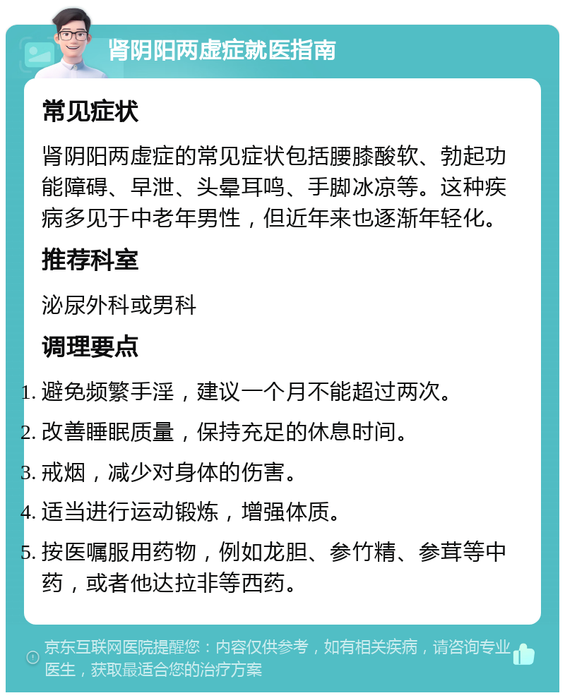 肾阴阳两虚症就医指南 常见症状 肾阴阳两虚症的常见症状包括腰膝酸软、勃起功能障碍、早泄、头晕耳鸣、手脚冰凉等。这种疾病多见于中老年男性，但近年来也逐渐年轻化。 推荐科室 泌尿外科或男科 调理要点 避免频繁手淫，建议一个月不能超过两次。 改善睡眠质量，保持充足的休息时间。 戒烟，减少对身体的伤害。 适当进行运动锻炼，增强体质。 按医嘱服用药物，例如龙胆、参竹精、参茸等中药，或者他达拉非等西药。