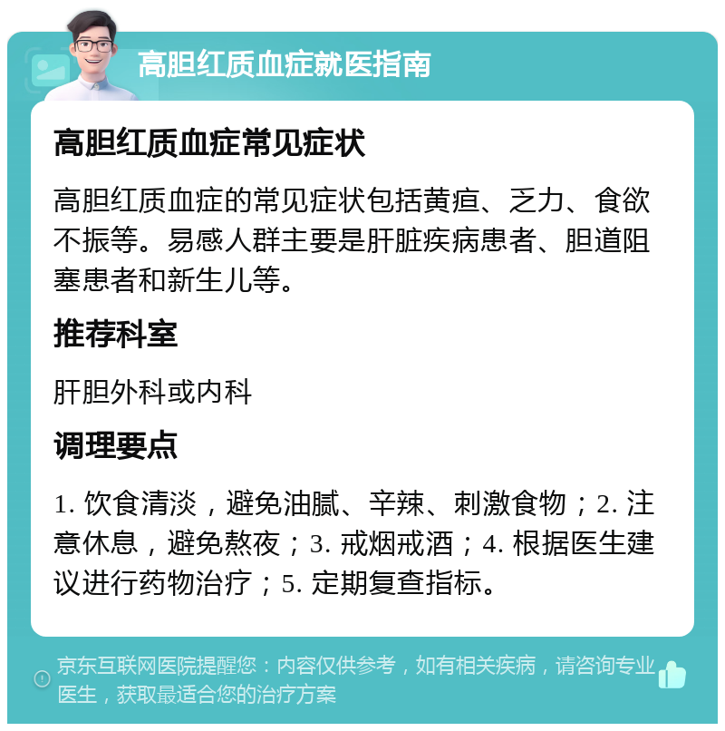 高胆红质血症就医指南 高胆红质血症常见症状 高胆红质血症的常见症状包括黄疸、乏力、食欲不振等。易感人群主要是肝脏疾病患者、胆道阻塞患者和新生儿等。 推荐科室 肝胆外科或内科 调理要点 1. 饮食清淡，避免油腻、辛辣、刺激食物；2. 注意休息，避免熬夜；3. 戒烟戒酒；4. 根据医生建议进行药物治疗；5. 定期复查指标。