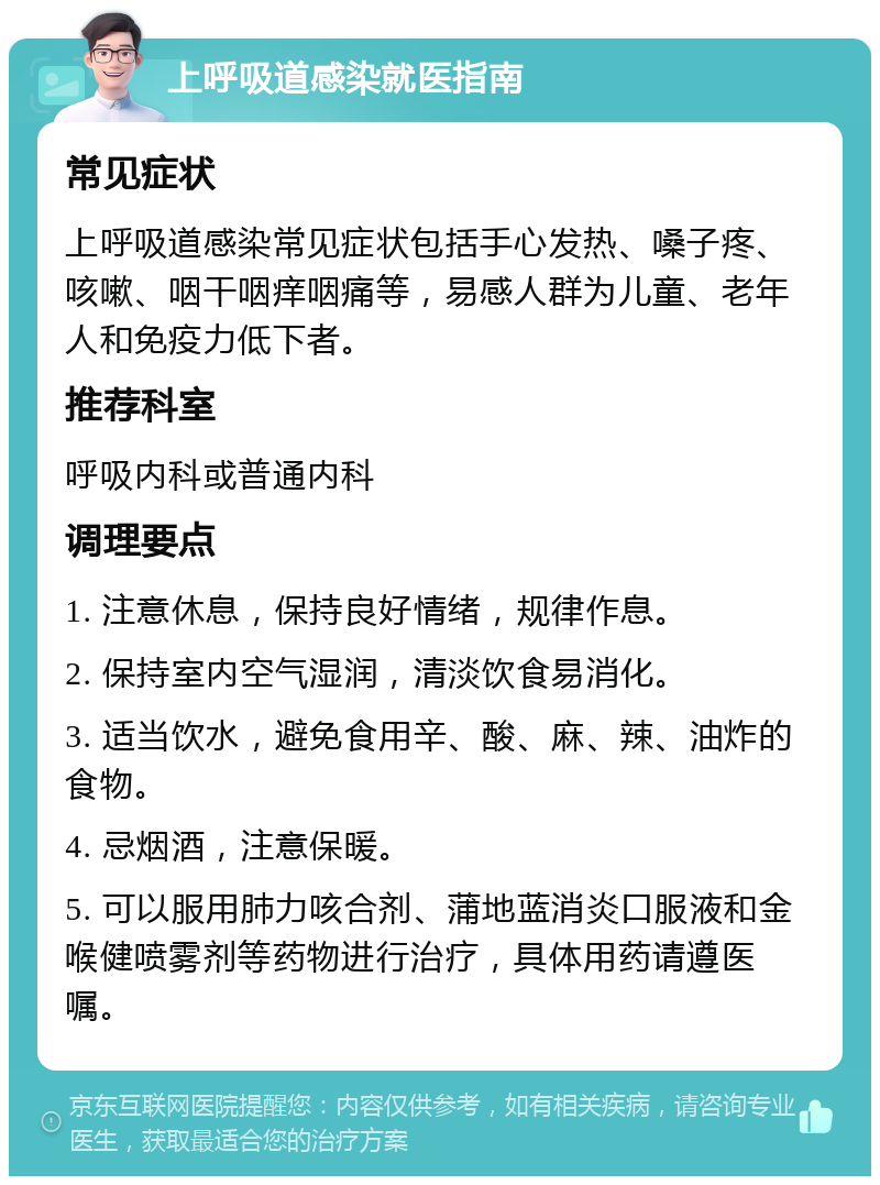 上呼吸道感染就医指南 常见症状 上呼吸道感染常见症状包括手心发热、嗓子疼、咳嗽、咽干咽痒咽痛等，易感人群为儿童、老年人和免疫力低下者。 推荐科室 呼吸内科或普通内科 调理要点 1. 注意休息，保持良好情绪，规律作息。 2. 保持室内空气湿润，清淡饮食易消化。 3. 适当饮水，避免食用辛、酸、麻、辣、油炸的食物。 4. 忌烟酒，注意保暖。 5. 可以服用肺力咳合剂、蒲地蓝消炎口服液和金喉健喷雾剂等药物进行治疗，具体用药请遵医嘱。