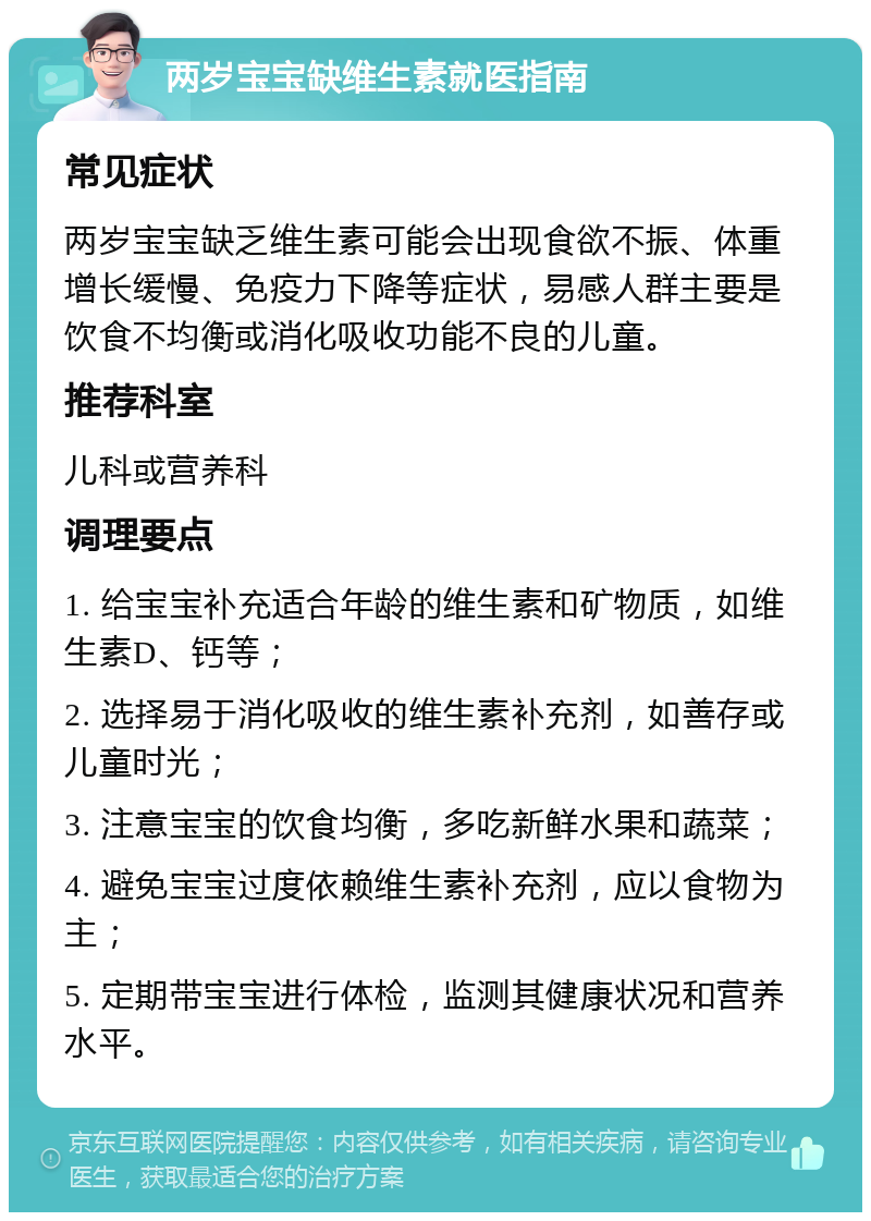 两岁宝宝缺维生素就医指南 常见症状 两岁宝宝缺乏维生素可能会出现食欲不振、体重增长缓慢、免疫力下降等症状，易感人群主要是饮食不均衡或消化吸收功能不良的儿童。 推荐科室 儿科或营养科 调理要点 1. 给宝宝补充适合年龄的维生素和矿物质，如维生素D、钙等； 2. 选择易于消化吸收的维生素补充剂，如善存或儿童时光； 3. 注意宝宝的饮食均衡，多吃新鲜水果和蔬菜； 4. 避免宝宝过度依赖维生素补充剂，应以食物为主； 5. 定期带宝宝进行体检，监测其健康状况和营养水平。