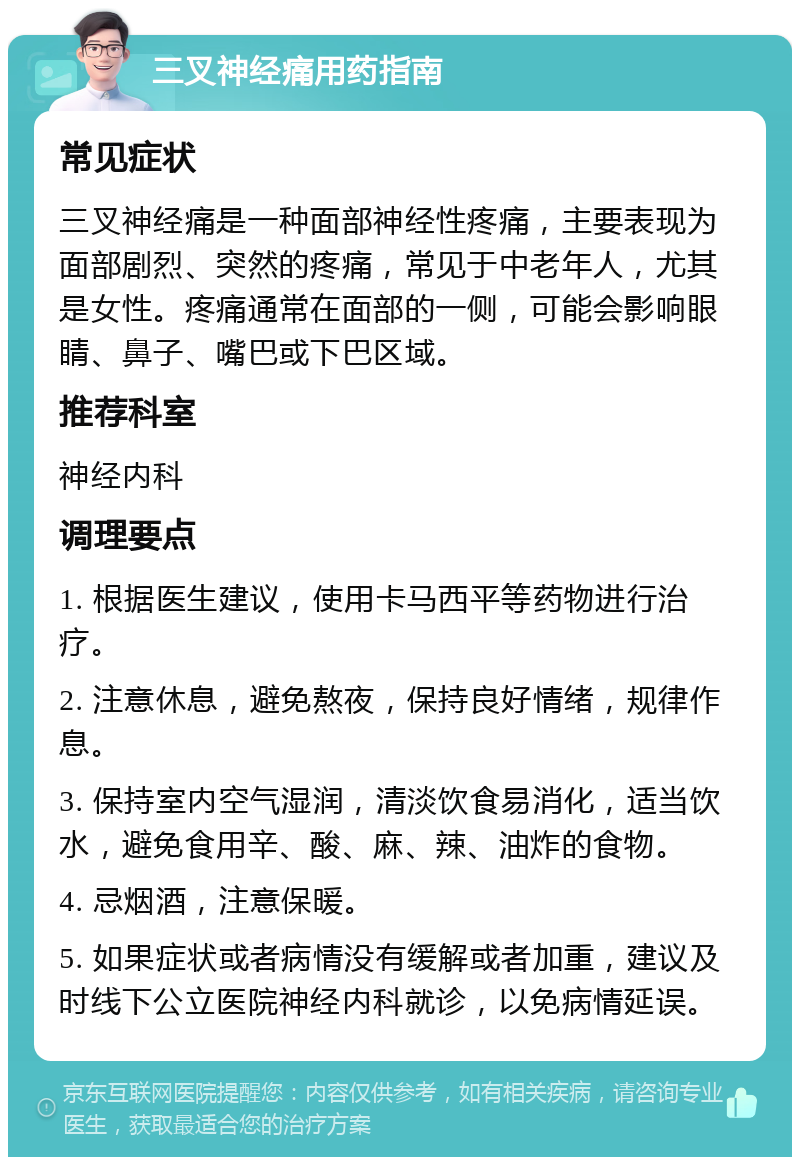 三叉神经痛用药指南 常见症状 三叉神经痛是一种面部神经性疼痛，主要表现为面部剧烈、突然的疼痛，常见于中老年人，尤其是女性。疼痛通常在面部的一侧，可能会影响眼睛、鼻子、嘴巴或下巴区域。 推荐科室 神经内科 调理要点 1. 根据医生建议，使用卡马西平等药物进行治疗。 2. 注意休息，避免熬夜，保持良好情绪，规律作息。 3. 保持室内空气湿润，清淡饮食易消化，适当饮水，避免食用辛、酸、麻、辣、油炸的食物。 4. 忌烟酒，注意保暖。 5. 如果症状或者病情没有缓解或者加重，建议及时线下公立医院神经内科就诊，以免病情延误。