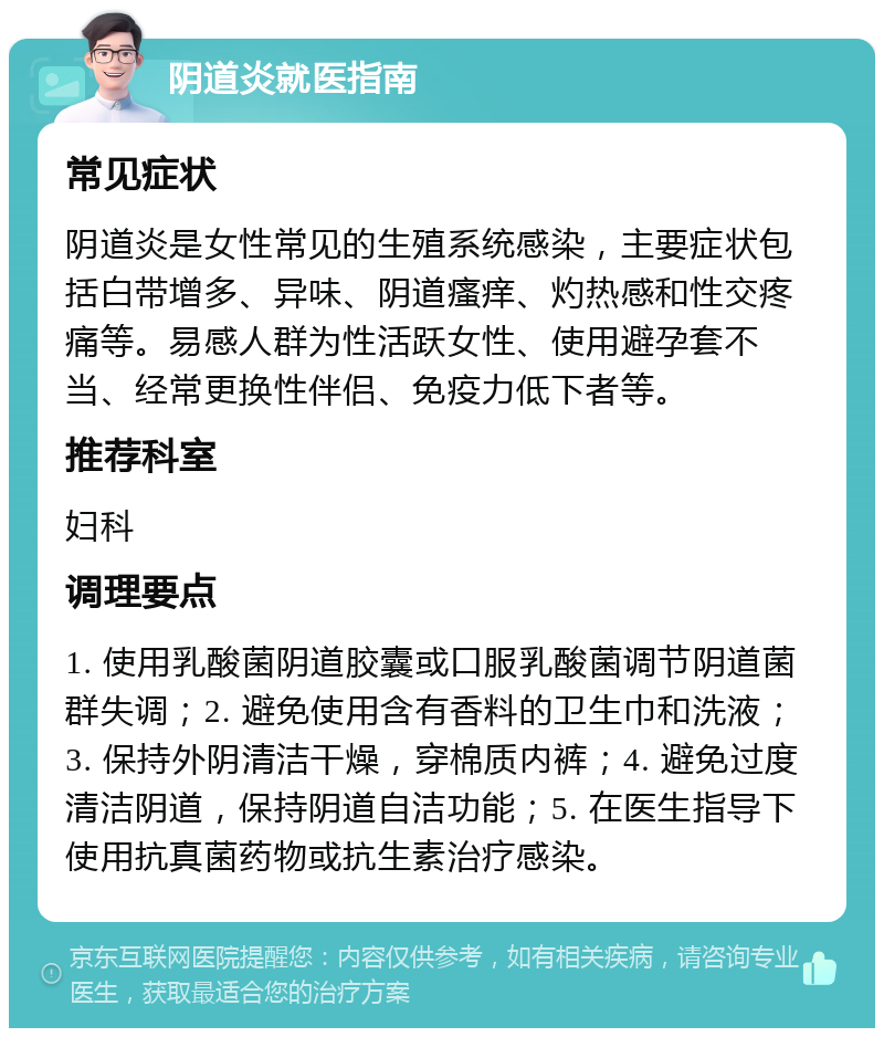 阴道炎就医指南 常见症状 阴道炎是女性常见的生殖系统感染，主要症状包括白带增多、异味、阴道瘙痒、灼热感和性交疼痛等。易感人群为性活跃女性、使用避孕套不当、经常更换性伴侣、免疫力低下者等。 推荐科室 妇科 调理要点 1. 使用乳酸菌阴道胶囊或口服乳酸菌调节阴道菌群失调；2. 避免使用含有香料的卫生巾和洗液；3. 保持外阴清洁干燥，穿棉质内裤；4. 避免过度清洁阴道，保持阴道自洁功能；5. 在医生指导下使用抗真菌药物或抗生素治疗感染。