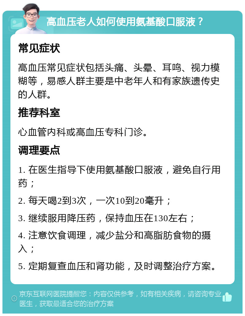 高血压老人如何使用氨基酸口服液？ 常见症状 高血压常见症状包括头痛、头晕、耳鸣、视力模糊等，易感人群主要是中老年人和有家族遗传史的人群。 推荐科室 心血管内科或高血压专科门诊。 调理要点 1. 在医生指导下使用氨基酸口服液，避免自行用药； 2. 每天喝2到3次，一次10到20毫升； 3. 继续服用降压药，保持血压在130左右； 4. 注意饮食调理，减少盐分和高脂肪食物的摄入； 5. 定期复查血压和肾功能，及时调整治疗方案。