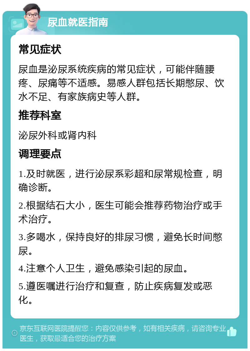 尿血就医指南 常见症状 尿血是泌尿系统疾病的常见症状，可能伴随腰疼、尿痛等不适感。易感人群包括长期憋尿、饮水不足、有家族病史等人群。 推荐科室 泌尿外科或肾内科 调理要点 1.及时就医，进行泌尿系彩超和尿常规检查，明确诊断。 2.根据结石大小，医生可能会推荐药物治疗或手术治疗。 3.多喝水，保持良好的排尿习惯，避免长时间憋尿。 4.注意个人卫生，避免感染引起的尿血。 5.遵医嘱进行治疗和复查，防止疾病复发或恶化。