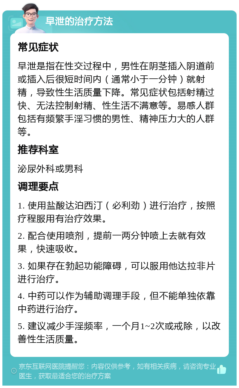 早泄的治疗方法 常见症状 早泄是指在性交过程中，男性在阴茎插入阴道前或插入后很短时间内（通常小于一分钟）就射精，导致性生活质量下降。常见症状包括射精过快、无法控制射精、性生活不满意等。易感人群包括有频繁手淫习惯的男性、精神压力大的人群等。 推荐科室 泌尿外科或男科 调理要点 1. 使用盐酸达泊西汀（必利劲）进行治疗，按照疗程服用有治疗效果。 2. 配合使用喷剂，提前一两分钟喷上去就有效果，快速吸收。 3. 如果存在勃起功能障碍，可以服用他达拉非片进行治疗。 4. 中药可以作为辅助调理手段，但不能单独依靠中药进行治疗。 5. 建议减少手淫频率，一个月1~2次或戒除，以改善性生活质量。