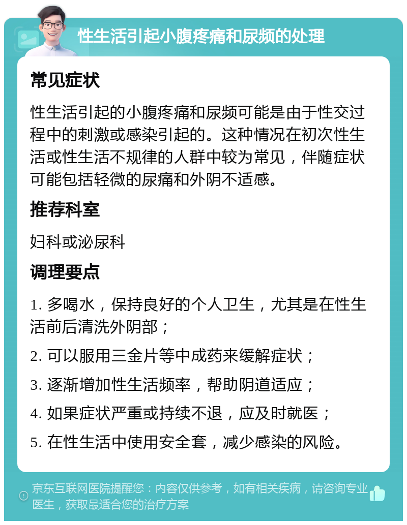 性生活引起小腹疼痛和尿频的处理 常见症状 性生活引起的小腹疼痛和尿频可能是由于性交过程中的刺激或感染引起的。这种情况在初次性生活或性生活不规律的人群中较为常见，伴随症状可能包括轻微的尿痛和外阴不适感。 推荐科室 妇科或泌尿科 调理要点 1. 多喝水，保持良好的个人卫生，尤其是在性生活前后清洗外阴部； 2. 可以服用三金片等中成药来缓解症状； 3. 逐渐增加性生活频率，帮助阴道适应； 4. 如果症状严重或持续不退，应及时就医； 5. 在性生活中使用安全套，减少感染的风险。