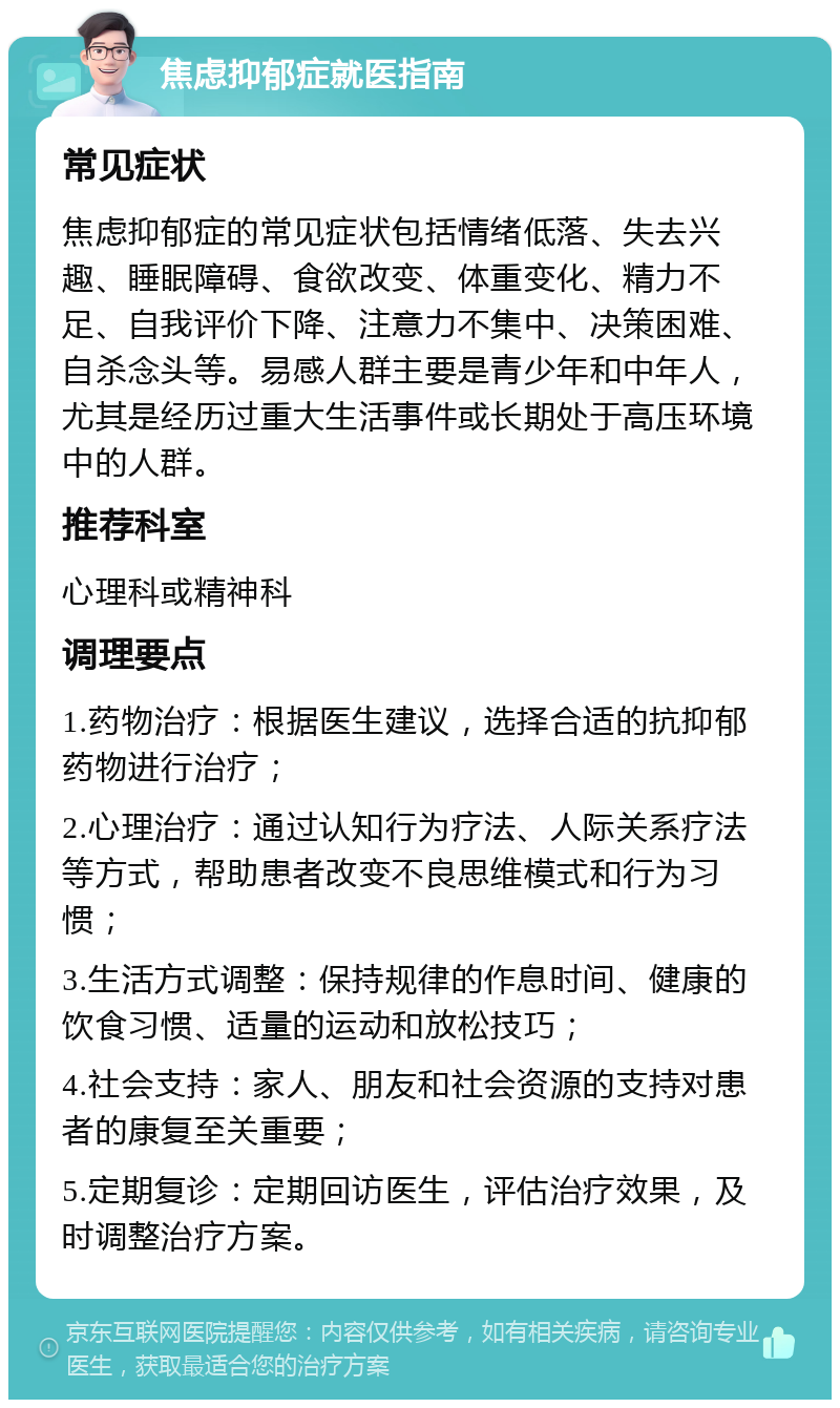 焦虑抑郁症就医指南 常见症状 焦虑抑郁症的常见症状包括情绪低落、失去兴趣、睡眠障碍、食欲改变、体重变化、精力不足、自我评价下降、注意力不集中、决策困难、自杀念头等。易感人群主要是青少年和中年人，尤其是经历过重大生活事件或长期处于高压环境中的人群。 推荐科室 心理科或精神科 调理要点 1.药物治疗：根据医生建议，选择合适的抗抑郁药物进行治疗； 2.心理治疗：通过认知行为疗法、人际关系疗法等方式，帮助患者改变不良思维模式和行为习惯； 3.生活方式调整：保持规律的作息时间、健康的饮食习惯、适量的运动和放松技巧； 4.社会支持：家人、朋友和社会资源的支持对患者的康复至关重要； 5.定期复诊：定期回访医生，评估治疗效果，及时调整治疗方案。