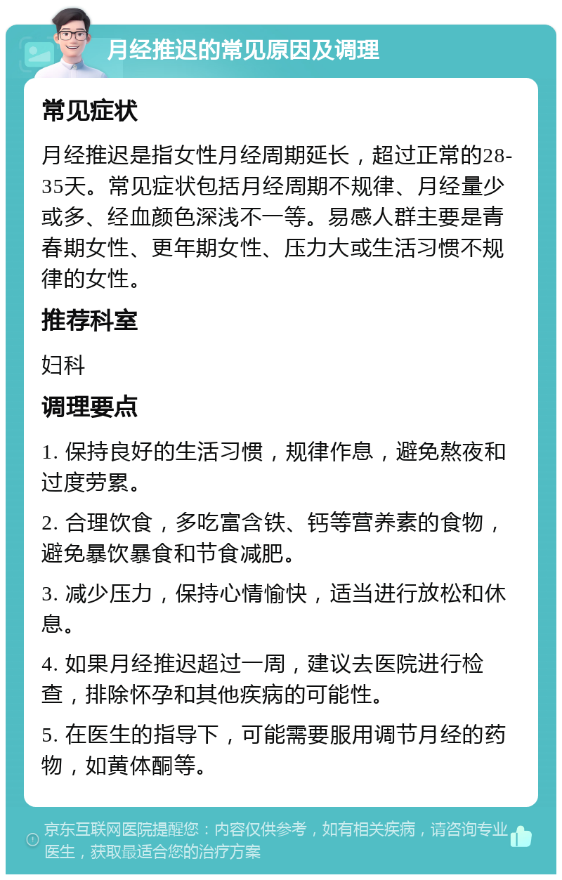 月经推迟的常见原因及调理 常见症状 月经推迟是指女性月经周期延长，超过正常的28-35天。常见症状包括月经周期不规律、月经量少或多、经血颜色深浅不一等。易感人群主要是青春期女性、更年期女性、压力大或生活习惯不规律的女性。 推荐科室 妇科 调理要点 1. 保持良好的生活习惯，规律作息，避免熬夜和过度劳累。 2. 合理饮食，多吃富含铁、钙等营养素的食物，避免暴饮暴食和节食减肥。 3. 减少压力，保持心情愉快，适当进行放松和休息。 4. 如果月经推迟超过一周，建议去医院进行检查，排除怀孕和其他疾病的可能性。 5. 在医生的指导下，可能需要服用调节月经的药物，如黄体酮等。