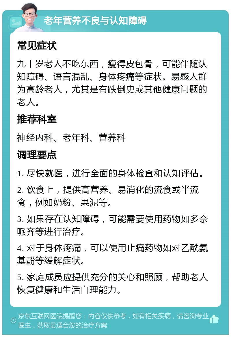 老年营养不良与认知障碍 常见症状 九十岁老人不吃东西，瘦得皮包骨，可能伴随认知障碍、语言混乱、身体疼痛等症状。易感人群为高龄老人，尤其是有跌倒史或其他健康问题的老人。 推荐科室 神经内科、老年科、营养科 调理要点 1. 尽快就医，进行全面的身体检查和认知评估。 2. 饮食上，提供高营养、易消化的流食或半流食，例如奶粉、果泥等。 3. 如果存在认知障碍，可能需要使用药物如多奈哌齐等进行治疗。 4. 对于身体疼痛，可以使用止痛药物如对乙酰氨基酚等缓解症状。 5. 家庭成员应提供充分的关心和照顾，帮助老人恢复健康和生活自理能力。