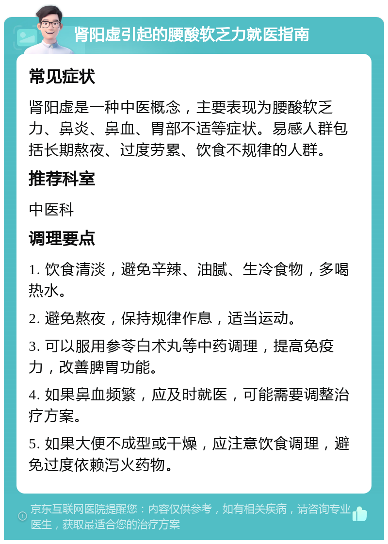 肾阳虚引起的腰酸软乏力就医指南 常见症状 肾阳虚是一种中医概念，主要表现为腰酸软乏力、鼻炎、鼻血、胃部不适等症状。易感人群包括长期熬夜、过度劳累、饮食不规律的人群。 推荐科室 中医科 调理要点 1. 饮食清淡，避免辛辣、油腻、生冷食物，多喝热水。 2. 避免熬夜，保持规律作息，适当运动。 3. 可以服用参苓白术丸等中药调理，提高免疫力，改善脾胃功能。 4. 如果鼻血频繁，应及时就医，可能需要调整治疗方案。 5. 如果大便不成型或干燥，应注意饮食调理，避免过度依赖泻火药物。