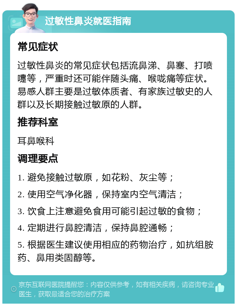 过敏性鼻炎就医指南 常见症状 过敏性鼻炎的常见症状包括流鼻涕、鼻塞、打喷嚏等，严重时还可能伴随头痛、喉咙痛等症状。易感人群主要是过敏体质者、有家族过敏史的人群以及长期接触过敏原的人群。 推荐科室 耳鼻喉科 调理要点 1. 避免接触过敏原，如花粉、灰尘等； 2. 使用空气净化器，保持室内空气清洁； 3. 饮食上注意避免食用可能引起过敏的食物； 4. 定期进行鼻腔清洁，保持鼻腔通畅； 5. 根据医生建议使用相应的药物治疗，如抗组胺药、鼻用类固醇等。