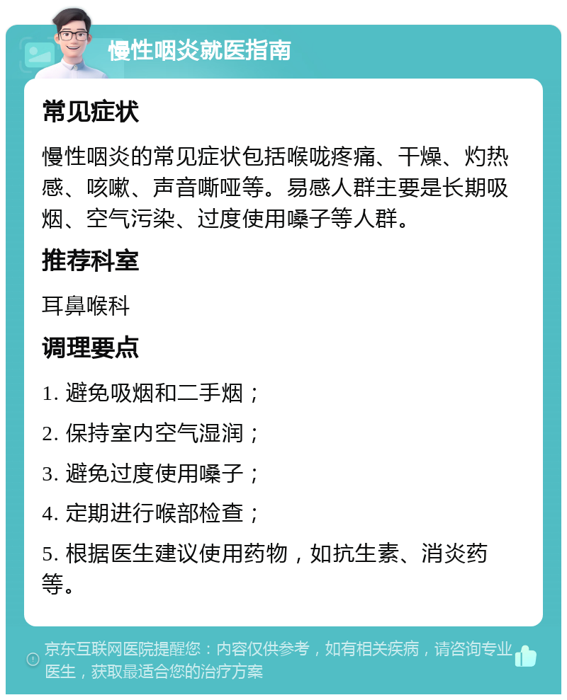 慢性咽炎就医指南 常见症状 慢性咽炎的常见症状包括喉咙疼痛、干燥、灼热感、咳嗽、声音嘶哑等。易感人群主要是长期吸烟、空气污染、过度使用嗓子等人群。 推荐科室 耳鼻喉科 调理要点 1. 避免吸烟和二手烟； 2. 保持室内空气湿润； 3. 避免过度使用嗓子； 4. 定期进行喉部检查； 5. 根据医生建议使用药物，如抗生素、消炎药等。