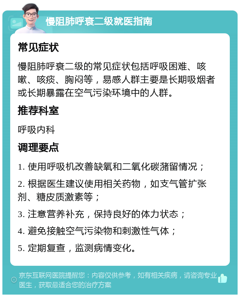 慢阻肺呼衰二级就医指南 常见症状 慢阻肺呼衰二级的常见症状包括呼吸困难、咳嗽、咳痰、胸闷等，易感人群主要是长期吸烟者或长期暴露在空气污染环境中的人群。 推荐科室 呼吸内科 调理要点 1. 使用呼吸机改善缺氧和二氧化碳潴留情况； 2. 根据医生建议使用相关药物，如支气管扩张剂、糖皮质激素等； 3. 注意营养补充，保持良好的体力状态； 4. 避免接触空气污染物和刺激性气体； 5. 定期复查，监测病情变化。