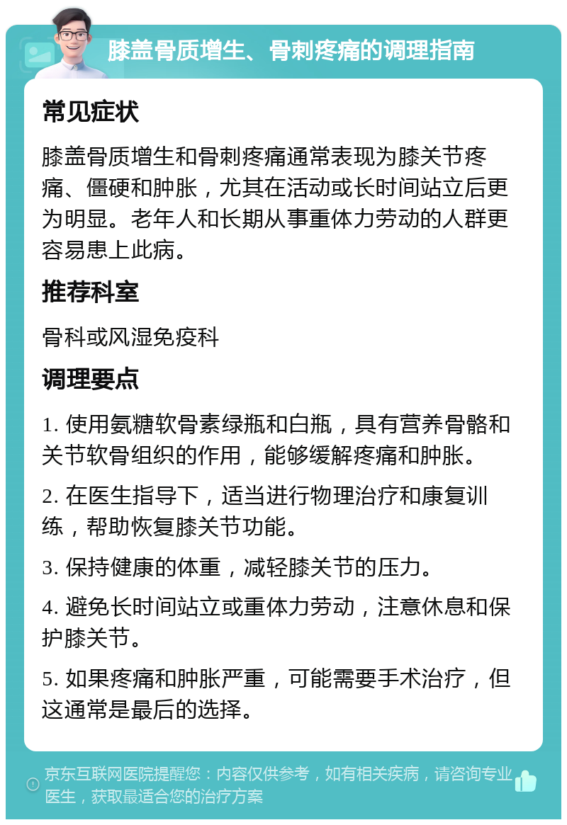 膝盖骨质增生、骨刺疼痛的调理指南 常见症状 膝盖骨质增生和骨刺疼痛通常表现为膝关节疼痛、僵硬和肿胀，尤其在活动或长时间站立后更为明显。老年人和长期从事重体力劳动的人群更容易患上此病。 推荐科室 骨科或风湿免疫科 调理要点 1. 使用氨糖软骨素绿瓶和白瓶，具有营养骨骼和关节软骨组织的作用，能够缓解疼痛和肿胀。 2. 在医生指导下，适当进行物理治疗和康复训练，帮助恢复膝关节功能。 3. 保持健康的体重，减轻膝关节的压力。 4. 避免长时间站立或重体力劳动，注意休息和保护膝关节。 5. 如果疼痛和肿胀严重，可能需要手术治疗，但这通常是最后的选择。