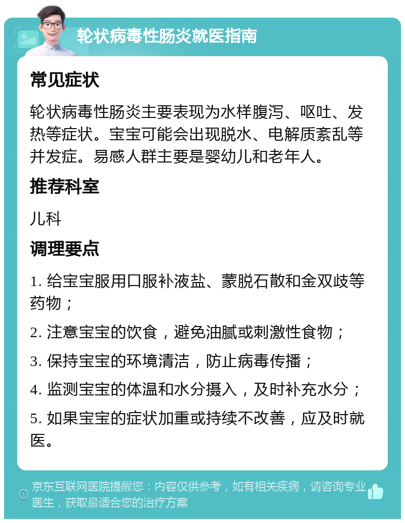 轮状病毒性肠炎就医指南 常见症状 轮状病毒性肠炎主要表现为水样腹泻、呕吐、发热等症状。宝宝可能会出现脱水、电解质紊乱等并发症。易感人群主要是婴幼儿和老年人。 推荐科室 儿科 调理要点 1. 给宝宝服用口服补液盐、蒙脱石散和金双歧等药物； 2. 注意宝宝的饮食，避免油腻或刺激性食物； 3. 保持宝宝的环境清洁，防止病毒传播； 4. 监测宝宝的体温和水分摄入，及时补充水分； 5. 如果宝宝的症状加重或持续不改善，应及时就医。