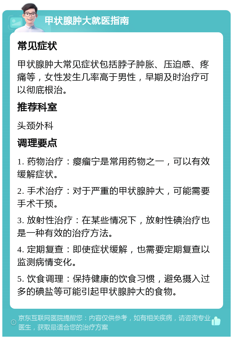 甲状腺肿大就医指南 常见症状 甲状腺肿大常见症状包括脖子肿胀、压迫感、疼痛等，女性发生几率高于男性，早期及时治疗可以彻底根治。 推荐科室 头颈外科 调理要点 1. 药物治疗：瘿瘤宁是常用药物之一，可以有效缓解症状。 2. 手术治疗：对于严重的甲状腺肿大，可能需要手术干预。 3. 放射性治疗：在某些情况下，放射性碘治疗也是一种有效的治疗方法。 4. 定期复查：即使症状缓解，也需要定期复查以监测病情变化。 5. 饮食调理：保持健康的饮食习惯，避免摄入过多的碘盐等可能引起甲状腺肿大的食物。