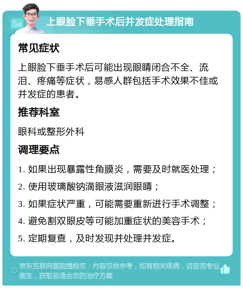 上眼脸下垂手术后并发症处理指南 常见症状 上眼脸下垂手术后可能出现眼睛闭合不全、流泪、疼痛等症状，易感人群包括手术效果不佳或并发症的患者。 推荐科室 眼科或整形外科 调理要点 1. 如果出现暴露性角膜炎，需要及时就医处理； 2. 使用玻璃酸钠滴眼液滋润眼睛； 3. 如果症状严重，可能需要重新进行手术调整； 4. 避免割双眼皮等可能加重症状的美容手术； 5. 定期复查，及时发现并处理并发症。