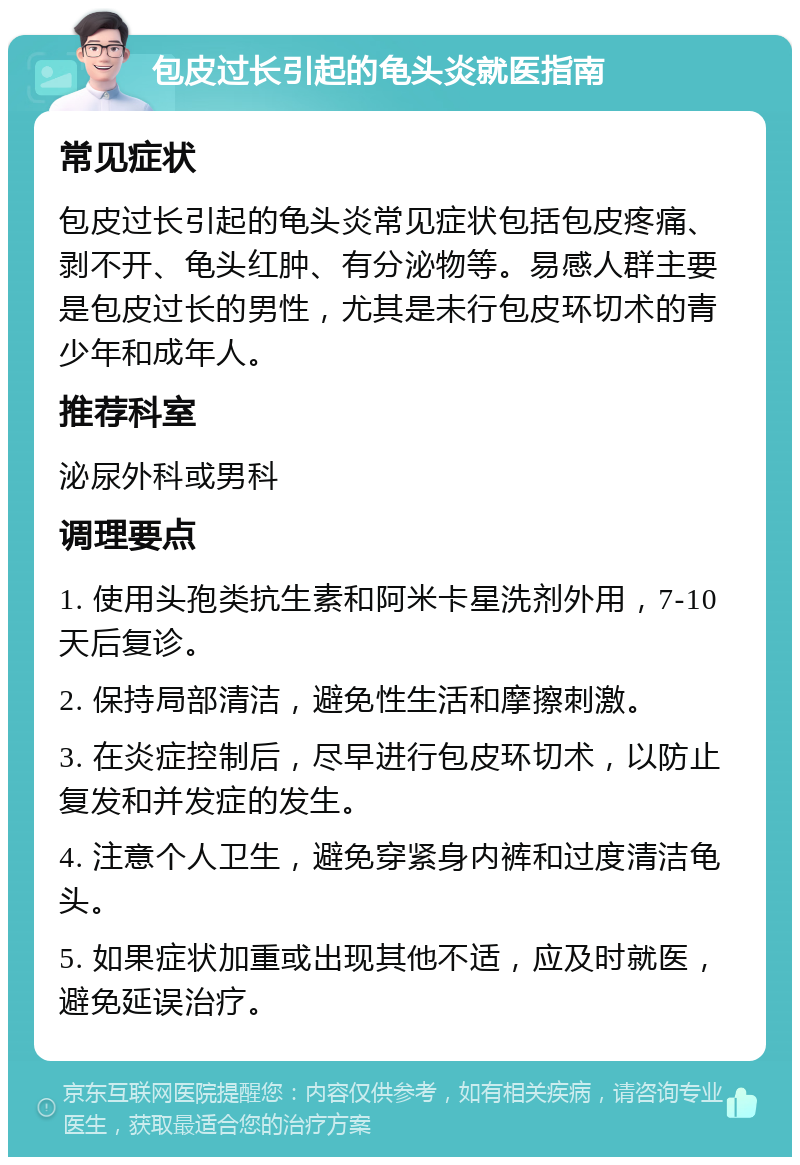 包皮过长引起的龟头炎就医指南 常见症状 包皮过长引起的龟头炎常见症状包括包皮疼痛、剥不开、龟头红肿、有分泌物等。易感人群主要是包皮过长的男性，尤其是未行包皮环切术的青少年和成年人。 推荐科室 泌尿外科或男科 调理要点 1. 使用头孢类抗生素和阿米卡星洗剂外用，7-10天后复诊。 2. 保持局部清洁，避免性生活和摩擦刺激。 3. 在炎症控制后，尽早进行包皮环切术，以防止复发和并发症的发生。 4. 注意个人卫生，避免穿紧身内裤和过度清洁龟头。 5. 如果症状加重或出现其他不适，应及时就医，避免延误治疗。