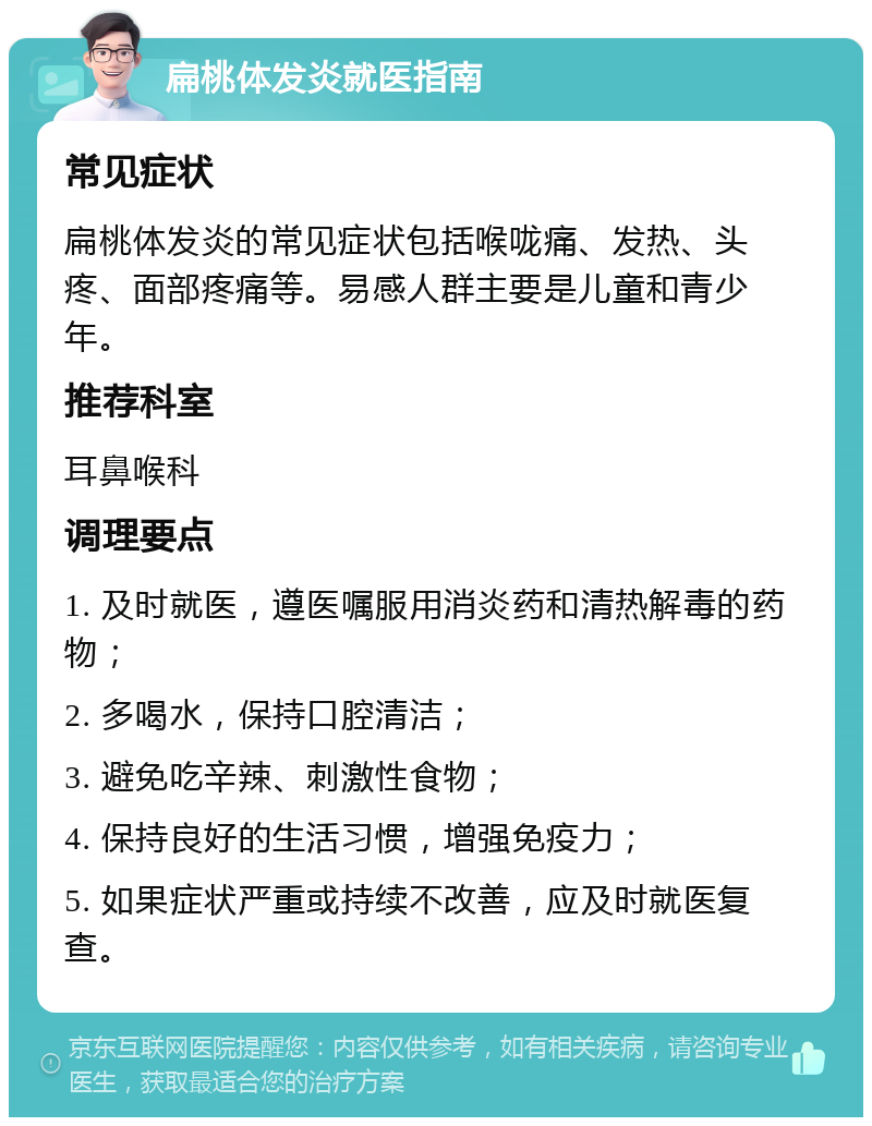 扁桃体发炎就医指南 常见症状 扁桃体发炎的常见症状包括喉咙痛、发热、头疼、面部疼痛等。易感人群主要是儿童和青少年。 推荐科室 耳鼻喉科 调理要点 1. 及时就医，遵医嘱服用消炎药和清热解毒的药物； 2. 多喝水，保持口腔清洁； 3. 避免吃辛辣、刺激性食物； 4. 保持良好的生活习惯，增强免疫力； 5. 如果症状严重或持续不改善，应及时就医复查。