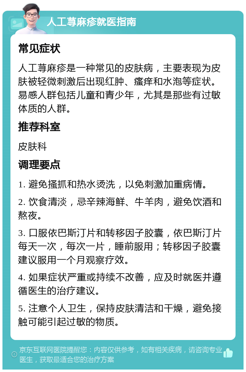 人工荨麻疹就医指南 常见症状 人工荨麻疹是一种常见的皮肤病，主要表现为皮肤被轻微刺激后出现红肿、瘙痒和水泡等症状。易感人群包括儿童和青少年，尤其是那些有过敏体质的人群。 推荐科室 皮肤科 调理要点 1. 避免搔抓和热水烫洗，以免刺激加重病情。 2. 饮食清淡，忌辛辣海鲜、牛羊肉，避免饮酒和熬夜。 3. 口服依巴斯汀片和转移因子胶囊，依巴斯汀片每天一次，每次一片，睡前服用；转移因子胶囊建议服用一个月观察疗效。 4. 如果症状严重或持续不改善，应及时就医并遵循医生的治疗建议。 5. 注意个人卫生，保持皮肤清洁和干燥，避免接触可能引起过敏的物质。