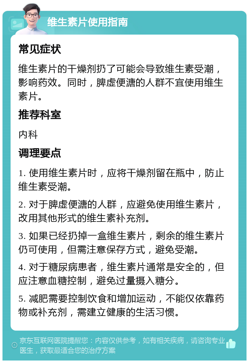 维生素片使用指南 常见症状 维生素片的干燥剂扔了可能会导致维生素受潮，影响药效。同时，脾虚便溏的人群不宜使用维生素片。 推荐科室 内科 调理要点 1. 使用维生素片时，应将干燥剂留在瓶中，防止维生素受潮。 2. 对于脾虚便溏的人群，应避免使用维生素片，改用其他形式的维生素补充剂。 3. 如果已经扔掉一盒维生素片，剩余的维生素片仍可使用，但需注意保存方式，避免受潮。 4. 对于糖尿病患者，维生素片通常是安全的，但应注意血糖控制，避免过量摄入糖分。 5. 减肥需要控制饮食和增加运动，不能仅依靠药物或补充剂，需建立健康的生活习惯。