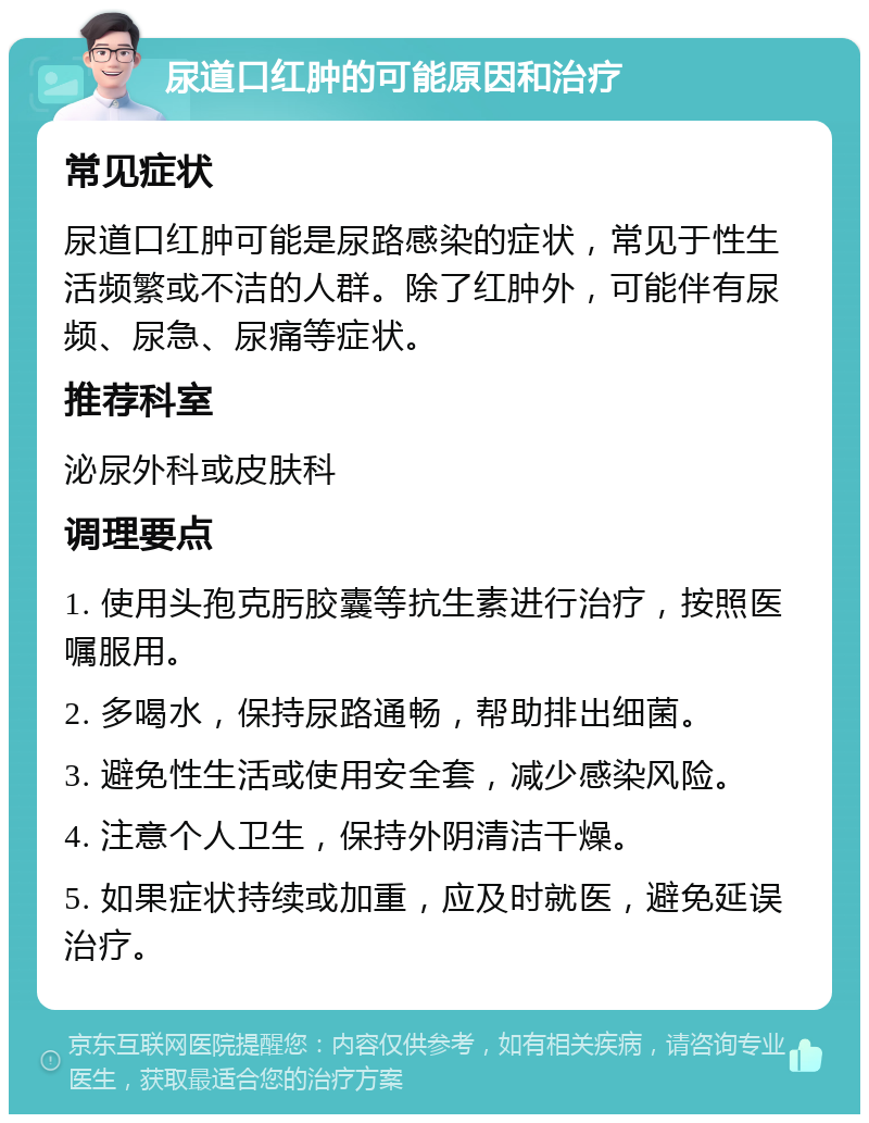 尿道口红肿的可能原因和治疗 常见症状 尿道口红肿可能是尿路感染的症状，常见于性生活频繁或不洁的人群。除了红肿外，可能伴有尿频、尿急、尿痛等症状。 推荐科室 泌尿外科或皮肤科 调理要点 1. 使用头孢克肟胶囊等抗生素进行治疗，按照医嘱服用。 2. 多喝水，保持尿路通畅，帮助排出细菌。 3. 避免性生活或使用安全套，减少感染风险。 4. 注意个人卫生，保持外阴清洁干燥。 5. 如果症状持续或加重，应及时就医，避免延误治疗。