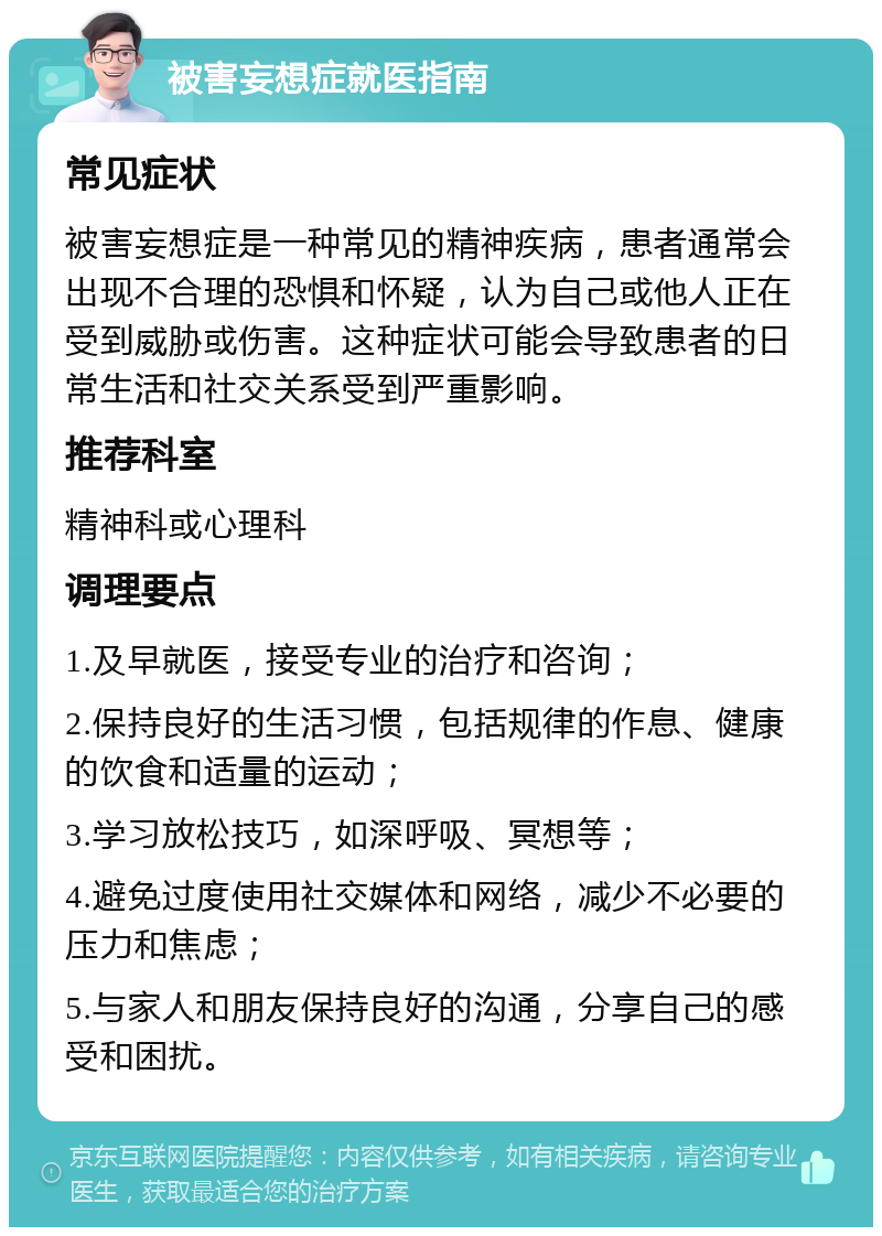 被害妄想症就医指南 常见症状 被害妄想症是一种常见的精神疾病，患者通常会出现不合理的恐惧和怀疑，认为自己或他人正在受到威胁或伤害。这种症状可能会导致患者的日常生活和社交关系受到严重影响。 推荐科室 精神科或心理科 调理要点 1.及早就医，接受专业的治疗和咨询； 2.保持良好的生活习惯，包括规律的作息、健康的饮食和适量的运动； 3.学习放松技巧，如深呼吸、冥想等； 4.避免过度使用社交媒体和网络，减少不必要的压力和焦虑； 5.与家人和朋友保持良好的沟通，分享自己的感受和困扰。