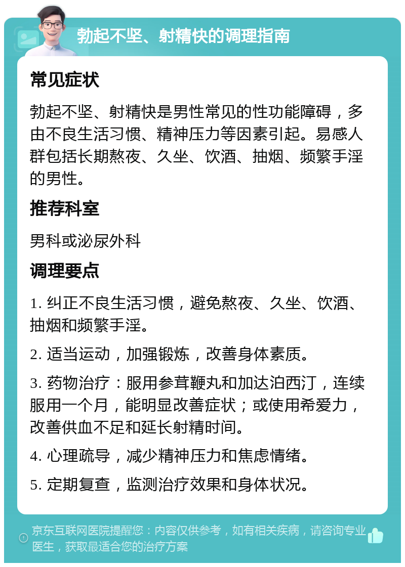 勃起不坚、射精快的调理指南 常见症状 勃起不坚、射精快是男性常见的性功能障碍，多由不良生活习惯、精神压力等因素引起。易感人群包括长期熬夜、久坐、饮酒、抽烟、频繁手淫的男性。 推荐科室 男科或泌尿外科 调理要点 1. 纠正不良生活习惯，避免熬夜、久坐、饮酒、抽烟和频繁手淫。 2. 适当运动，加强锻炼，改善身体素质。 3. 药物治疗：服用参茸鞭丸和加达泊西汀，连续服用一个月，能明显改善症状；或使用希爱力，改善供血不足和延长射精时间。 4. 心理疏导，减少精神压力和焦虑情绪。 5. 定期复查，监测治疗效果和身体状况。