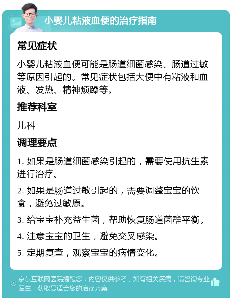 小婴儿粘液血便的治疗指南 常见症状 小婴儿粘液血便可能是肠道细菌感染、肠道过敏等原因引起的。常见症状包括大便中有粘液和血液、发热、精神烦躁等。 推荐科室 儿科 调理要点 1. 如果是肠道细菌感染引起的，需要使用抗生素进行治疗。 2. 如果是肠道过敏引起的，需要调整宝宝的饮食，避免过敏原。 3. 给宝宝补充益生菌，帮助恢复肠道菌群平衡。 4. 注意宝宝的卫生，避免交叉感染。 5. 定期复查，观察宝宝的病情变化。