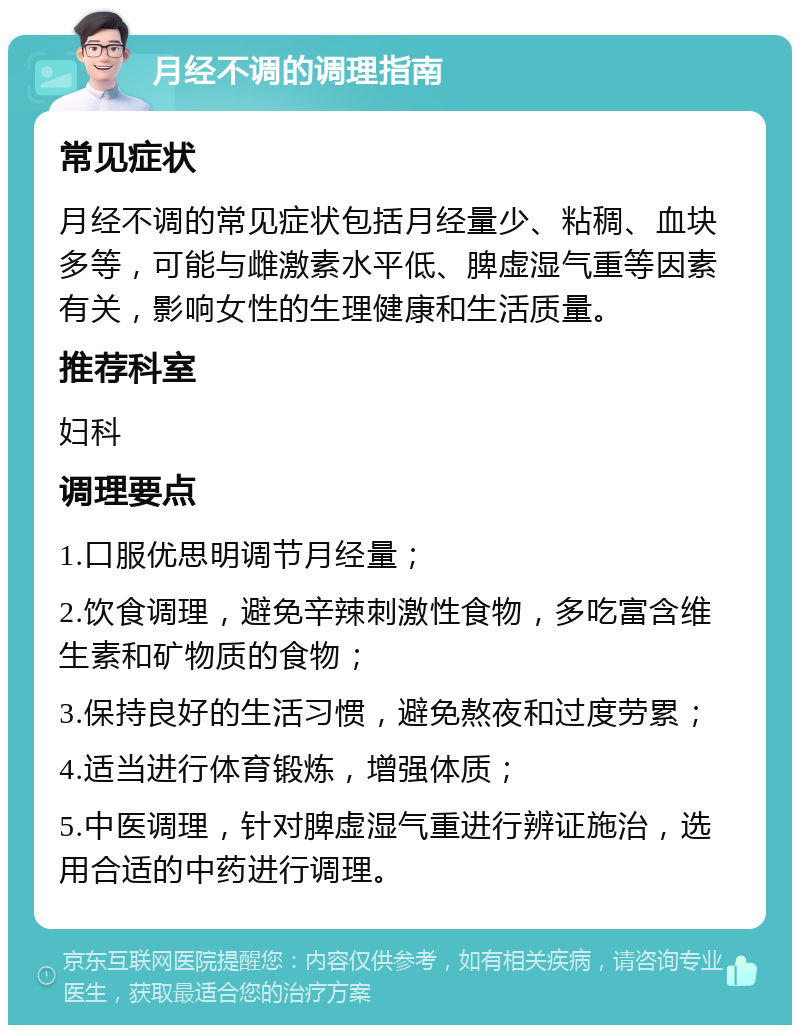 月经不调的调理指南 常见症状 月经不调的常见症状包括月经量少、粘稠、血块多等，可能与雌激素水平低、脾虚湿气重等因素有关，影响女性的生理健康和生活质量。 推荐科室 妇科 调理要点 1.口服优思明调节月经量； 2.饮食调理，避免辛辣刺激性食物，多吃富含维生素和矿物质的食物； 3.保持良好的生活习惯，避免熬夜和过度劳累； 4.适当进行体育锻炼，增强体质； 5.中医调理，针对脾虚湿气重进行辨证施治，选用合适的中药进行调理。