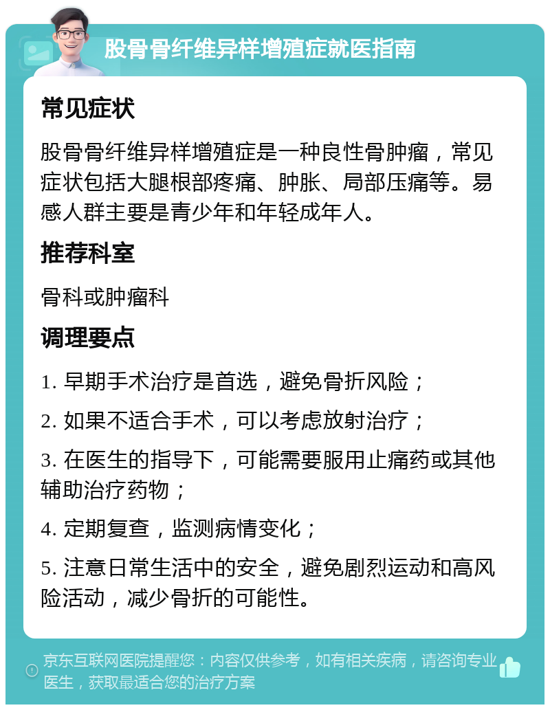 股骨骨纤维异样增殖症就医指南 常见症状 股骨骨纤维异样增殖症是一种良性骨肿瘤，常见症状包括大腿根部疼痛、肿胀、局部压痛等。易感人群主要是青少年和年轻成年人。 推荐科室 骨科或肿瘤科 调理要点 1. 早期手术治疗是首选，避免骨折风险； 2. 如果不适合手术，可以考虑放射治疗； 3. 在医生的指导下，可能需要服用止痛药或其他辅助治疗药物； 4. 定期复查，监测病情变化； 5. 注意日常生活中的安全，避免剧烈运动和高风险活动，减少骨折的可能性。