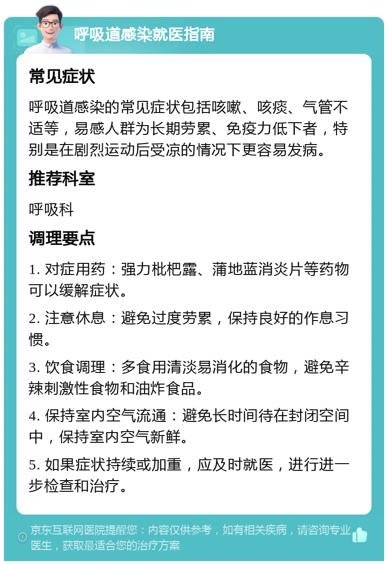 呼吸道感染就医指南 常见症状 呼吸道感染的常见症状包括咳嗽、咳痰、气管不适等，易感人群为长期劳累、免疫力低下者，特别是在剧烈运动后受凉的情况下更容易发病。 推荐科室 呼吸科 调理要点 1. 对症用药：强力枇杷露、蒲地蓝消炎片等药物可以缓解症状。 2. 注意休息：避免过度劳累，保持良好的作息习惯。 3. 饮食调理：多食用清淡易消化的食物，避免辛辣刺激性食物和油炸食品。 4. 保持室内空气流通：避免长时间待在封闭空间中，保持室内空气新鲜。 5. 如果症状持续或加重，应及时就医，进行进一步检查和治疗。