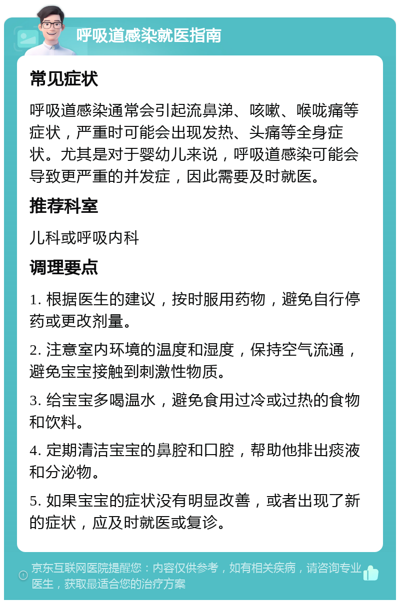 呼吸道感染就医指南 常见症状 呼吸道感染通常会引起流鼻涕、咳嗽、喉咙痛等症状，严重时可能会出现发热、头痛等全身症状。尤其是对于婴幼儿来说，呼吸道感染可能会导致更严重的并发症，因此需要及时就医。 推荐科室 儿科或呼吸内科 调理要点 1. 根据医生的建议，按时服用药物，避免自行停药或更改剂量。 2. 注意室内环境的温度和湿度，保持空气流通，避免宝宝接触到刺激性物质。 3. 给宝宝多喝温水，避免食用过冷或过热的食物和饮料。 4. 定期清洁宝宝的鼻腔和口腔，帮助他排出痰液和分泌物。 5. 如果宝宝的症状没有明显改善，或者出现了新的症状，应及时就医或复诊。