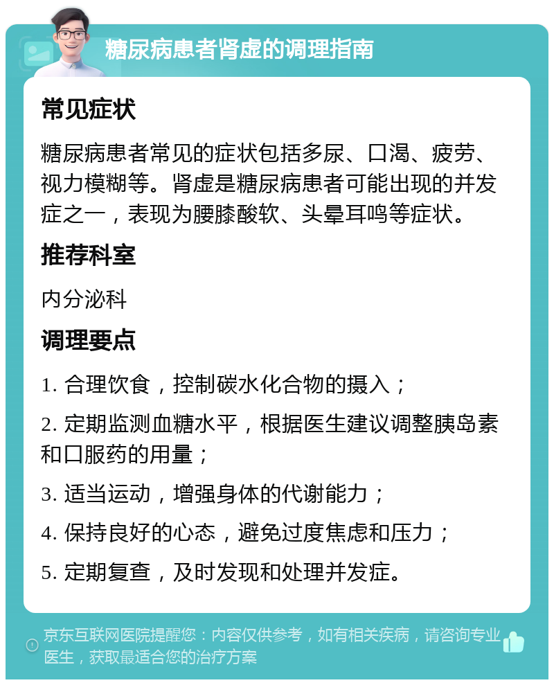 糖尿病患者肾虚的调理指南 常见症状 糖尿病患者常见的症状包括多尿、口渴、疲劳、视力模糊等。肾虚是糖尿病患者可能出现的并发症之一，表现为腰膝酸软、头晕耳鸣等症状。 推荐科室 内分泌科 调理要点 1. 合理饮食，控制碳水化合物的摄入； 2. 定期监测血糖水平，根据医生建议调整胰岛素和口服药的用量； 3. 适当运动，增强身体的代谢能力； 4. 保持良好的心态，避免过度焦虑和压力； 5. 定期复查，及时发现和处理并发症。