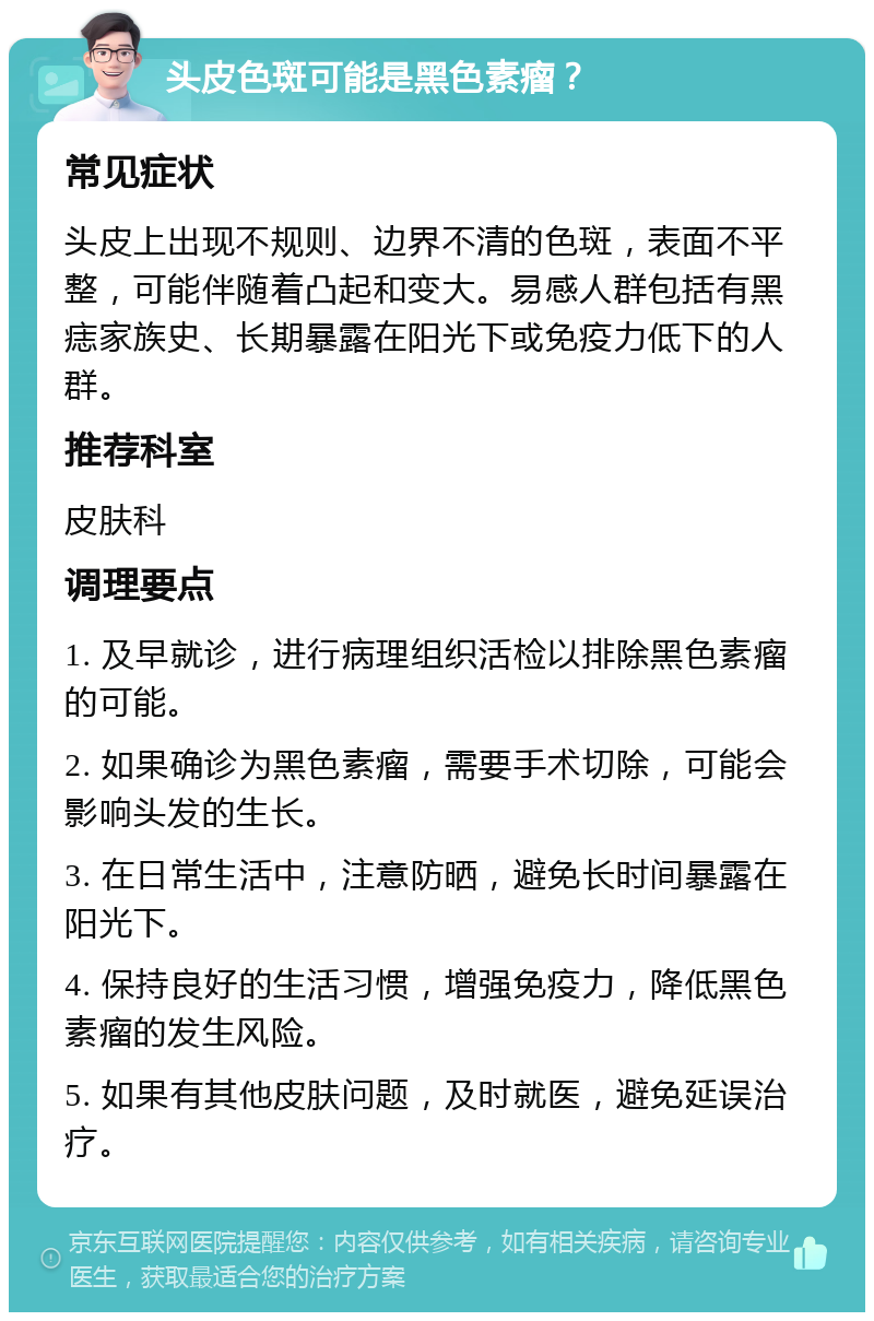 头皮色斑可能是黑色素瘤？ 常见症状 头皮上出现不规则、边界不清的色斑，表面不平整，可能伴随着凸起和变大。易感人群包括有黑痣家族史、长期暴露在阳光下或免疫力低下的人群。 推荐科室 皮肤科 调理要点 1. 及早就诊，进行病理组织活检以排除黑色素瘤的可能。 2. 如果确诊为黑色素瘤，需要手术切除，可能会影响头发的生长。 3. 在日常生活中，注意防晒，避免长时间暴露在阳光下。 4. 保持良好的生活习惯，增强免疫力，降低黑色素瘤的发生风险。 5. 如果有其他皮肤问题，及时就医，避免延误治疗。