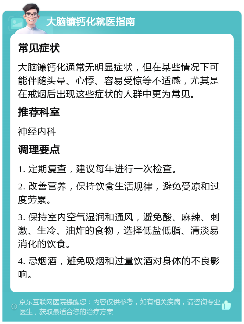 大脑镰钙化就医指南 常见症状 大脑镰钙化通常无明显症状，但在某些情况下可能伴随头晕、心悸、容易受惊等不适感，尤其是在戒烟后出现这些症状的人群中更为常见。 推荐科室 神经内科 调理要点 1. 定期复查，建议每年进行一次检查。 2. 改善营养，保持饮食生活规律，避免受凉和过度劳累。 3. 保持室内空气湿润和通风，避免酸、麻辣、刺激、生冷、油炸的食物，选择低盐低脂、清淡易消化的饮食。 4. 忌烟酒，避免吸烟和过量饮酒对身体的不良影响。