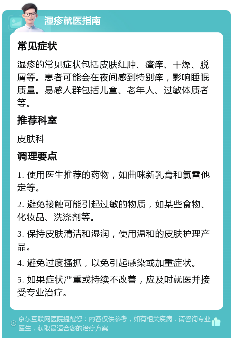 湿疹就医指南 常见症状 湿疹的常见症状包括皮肤红肿、瘙痒、干燥、脱屑等。患者可能会在夜间感到特别痒，影响睡眠质量。易感人群包括儿童、老年人、过敏体质者等。 推荐科室 皮肤科 调理要点 1. 使用医生推荐的药物，如曲咪新乳膏和氯雷他定等。 2. 避免接触可能引起过敏的物质，如某些食物、化妆品、洗涤剂等。 3. 保持皮肤清洁和湿润，使用温和的皮肤护理产品。 4. 避免过度搔抓，以免引起感染或加重症状。 5. 如果症状严重或持续不改善，应及时就医并接受专业治疗。