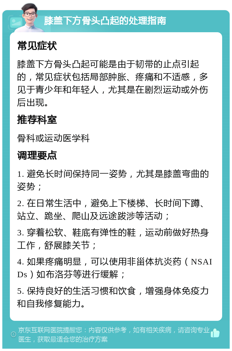 膝盖下方骨头凸起的处理指南 常见症状 膝盖下方骨头凸起可能是由于韧带的止点引起的，常见症状包括局部肿胀、疼痛和不适感，多见于青少年和年轻人，尤其是在剧烈运动或外伤后出现。 推荐科室 骨科或运动医学科 调理要点 1. 避免长时间保持同一姿势，尤其是膝盖弯曲的姿势； 2. 在日常生活中，避免上下楼梯、长时间下蹲、站立、跪坐、爬山及远途跋涉等活动； 3. 穿着松软、鞋底有弹性的鞋，运动前做好热身工作，舒展膝关节； 4. 如果疼痛明显，可以使用非甾体抗炎药（NSAIDs）如布洛芬等进行缓解； 5. 保持良好的生活习惯和饮食，增强身体免疫力和自我修复能力。