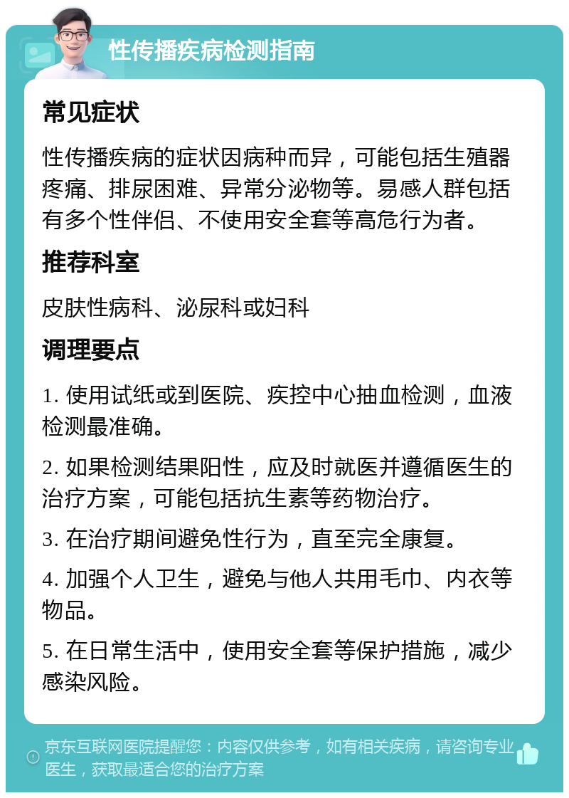 性传播疾病检测指南 常见症状 性传播疾病的症状因病种而异，可能包括生殖器疼痛、排尿困难、异常分泌物等。易感人群包括有多个性伴侣、不使用安全套等高危行为者。 推荐科室 皮肤性病科、泌尿科或妇科 调理要点 1. 使用试纸或到医院、疾控中心抽血检测，血液检测最准确。 2. 如果检测结果阳性，应及时就医并遵循医生的治疗方案，可能包括抗生素等药物治疗。 3. 在治疗期间避免性行为，直至完全康复。 4. 加强个人卫生，避免与他人共用毛巾、内衣等物品。 5. 在日常生活中，使用安全套等保护措施，减少感染风险。