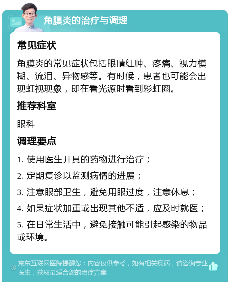 角膜炎的治疗与调理 常见症状 角膜炎的常见症状包括眼睛红肿、疼痛、视力模糊、流泪、异物感等。有时候，患者也可能会出现虹视现象，即在看光源时看到彩虹圈。 推荐科室 眼科 调理要点 1. 使用医生开具的药物进行治疗； 2. 定期复诊以监测病情的进展； 3. 注意眼部卫生，避免用眼过度，注意休息； 4. 如果症状加重或出现其他不适，应及时就医； 5. 在日常生活中，避免接触可能引起感染的物品或环境。