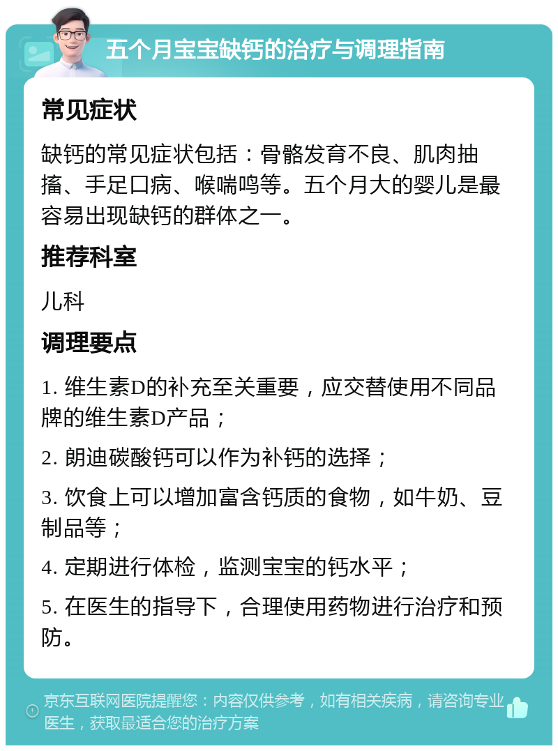 五个月宝宝缺钙的治疗与调理指南 常见症状 缺钙的常见症状包括：骨骼发育不良、肌肉抽搐、手足口病、喉喘鸣等。五个月大的婴儿是最容易出现缺钙的群体之一。 推荐科室 儿科 调理要点 1. 维生素D的补充至关重要，应交替使用不同品牌的维生素D产品； 2. 朗迪碳酸钙可以作为补钙的选择； 3. 饮食上可以增加富含钙质的食物，如牛奶、豆制品等； 4. 定期进行体检，监测宝宝的钙水平； 5. 在医生的指导下，合理使用药物进行治疗和预防。