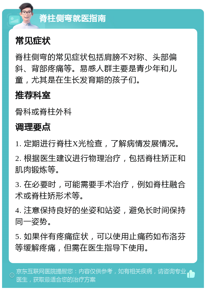 脊柱侧弯就医指南 常见症状 脊柱侧弯的常见症状包括肩膀不对称、头部偏斜、背部疼痛等。易感人群主要是青少年和儿童，尤其是在生长发育期的孩子们。 推荐科室 骨科或脊柱外科 调理要点 1. 定期进行脊柱X光检查，了解病情发展情况。 2. 根据医生建议进行物理治疗，包括脊柱矫正和肌肉锻炼等。 3. 在必要时，可能需要手术治疗，例如脊柱融合术或脊柱矫形术等。 4. 注意保持良好的坐姿和站姿，避免长时间保持同一姿势。 5. 如果伴有疼痛症状，可以使用止痛药如布洛芬等缓解疼痛，但需在医生指导下使用。