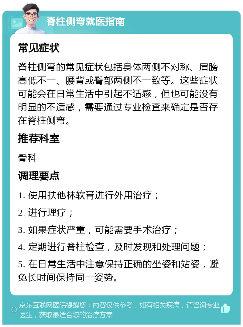 脊柱侧弯就医指南 常见症状 脊柱侧弯的常见症状包括身体两侧不对称、肩膀高低不一、腰背或臀部两侧不一致等。这些症状可能会在日常生活中引起不适感，但也可能没有明显的不适感，需要通过专业检查来确定是否存在脊柱侧弯。 推荐科室 骨科 调理要点 1. 使用扶他林软膏进行外用治疗； 2. 进行理疗； 3. 如果症状严重，可能需要手术治疗； 4. 定期进行脊柱检查，及时发现和处理问题； 5. 在日常生活中注意保持正确的坐姿和站姿，避免长时间保持同一姿势。