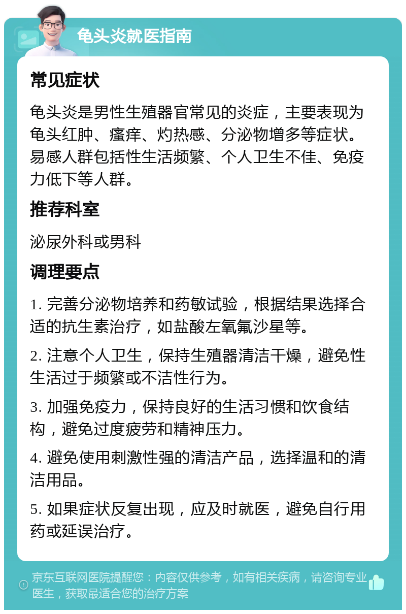 龟头炎就医指南 常见症状 龟头炎是男性生殖器官常见的炎症，主要表现为龟头红肿、瘙痒、灼热感、分泌物增多等症状。易感人群包括性生活频繁、个人卫生不佳、免疫力低下等人群。 推荐科室 泌尿外科或男科 调理要点 1. 完善分泌物培养和药敏试验，根据结果选择合适的抗生素治疗，如盐酸左氧氟沙星等。 2. 注意个人卫生，保持生殖器清洁干燥，避免性生活过于频繁或不洁性行为。 3. 加强免疫力，保持良好的生活习惯和饮食结构，避免过度疲劳和精神压力。 4. 避免使用刺激性强的清洁产品，选择温和的清洁用品。 5. 如果症状反复出现，应及时就医，避免自行用药或延误治疗。