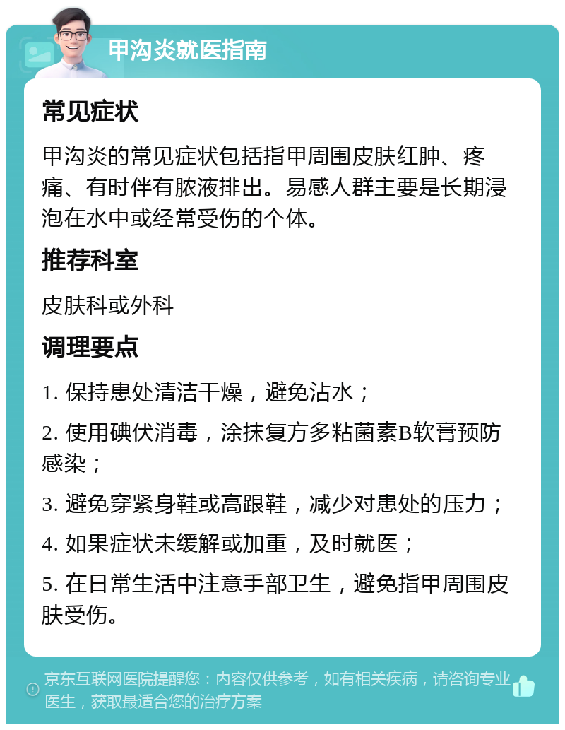 甲沟炎就医指南 常见症状 甲沟炎的常见症状包括指甲周围皮肤红肿、疼痛、有时伴有脓液排出。易感人群主要是长期浸泡在水中或经常受伤的个体。 推荐科室 皮肤科或外科 调理要点 1. 保持患处清洁干燥，避免沾水； 2. 使用碘伏消毒，涂抹复方多粘菌素B软膏预防感染； 3. 避免穿紧身鞋或高跟鞋，减少对患处的压力； 4. 如果症状未缓解或加重，及时就医； 5. 在日常生活中注意手部卫生，避免指甲周围皮肤受伤。