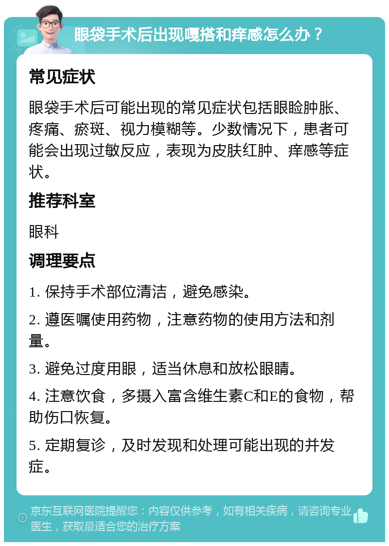 眼袋手术后出现嘎搭和痒感怎么办？ 常见症状 眼袋手术后可能出现的常见症状包括眼睑肿胀、疼痛、瘀斑、视力模糊等。少数情况下，患者可能会出现过敏反应，表现为皮肤红肿、痒感等症状。 推荐科室 眼科 调理要点 1. 保持手术部位清洁，避免感染。 2. 遵医嘱使用药物，注意药物的使用方法和剂量。 3. 避免过度用眼，适当休息和放松眼睛。 4. 注意饮食，多摄入富含维生素C和E的食物，帮助伤口恢复。 5. 定期复诊，及时发现和处理可能出现的并发症。